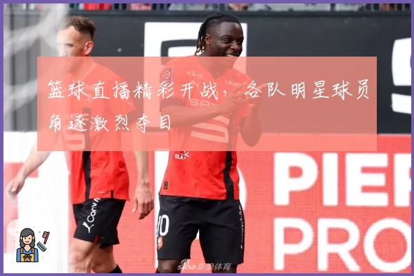 篮球直播精彩开战，各队明星球员角逐激烈夺目