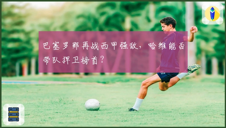 巴塞罗那再战西甲强敌，哈维能否带队捍卫榜首？