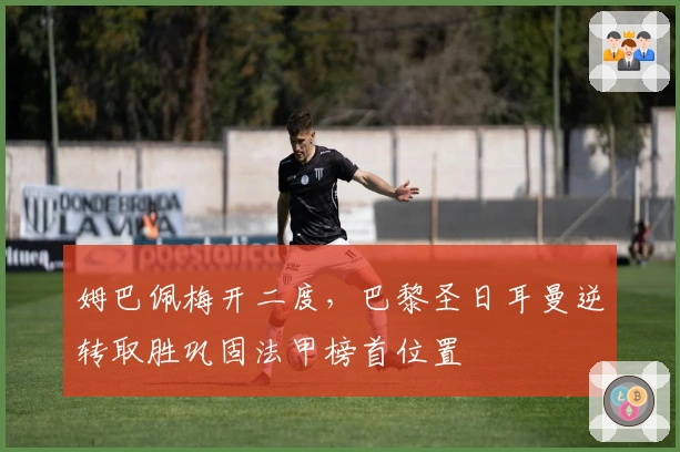 姆巴佩梅开二度，巴黎圣日耳曼逆转取胜巩固法甲榜首位置