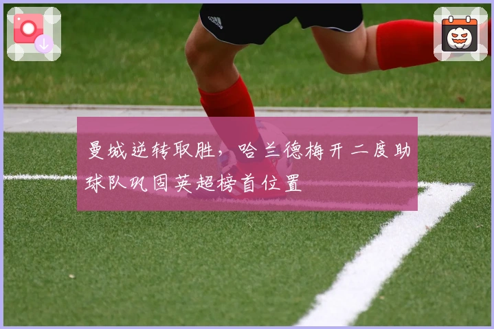 曼城逆转取胜，哈兰德梅开二度助球队巩固英超榜首位置