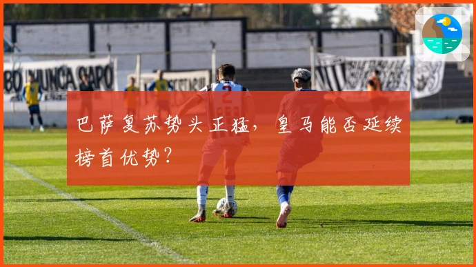 巴萨复苏势头正猛，皇马能否延续榜首优势？