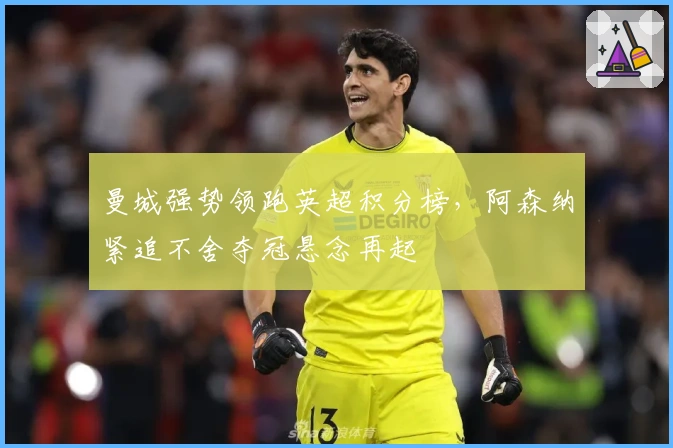曼城强势领跑英超积分榜，阿森纳紧追不舍夺冠悬念再起