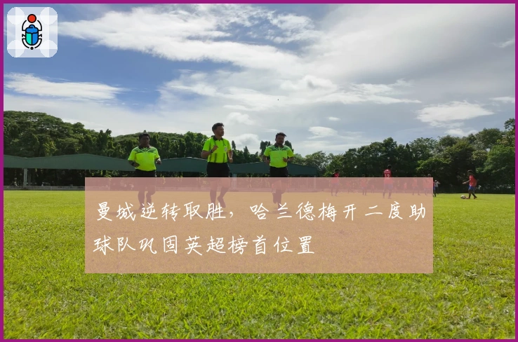 曼城逆转取胜，哈兰德梅开二度助球队巩固英超榜首位置